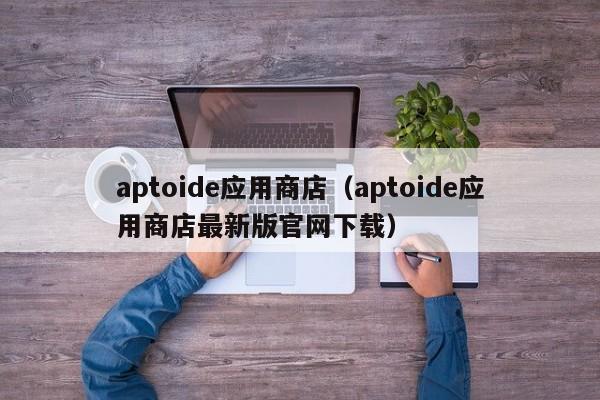 aptoide应用商店（aptoide应用商店最新版官网下载）