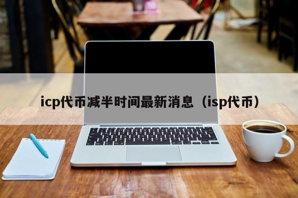 icp代币减半时间最新消息（isp代币）