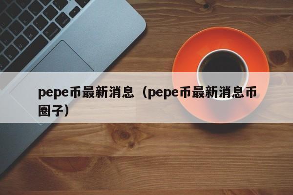 pepe币最新消息（pepe币最新消息币圈子）