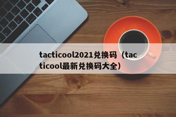 tacticool2021兑换码（tacticool最新兑换码大全）