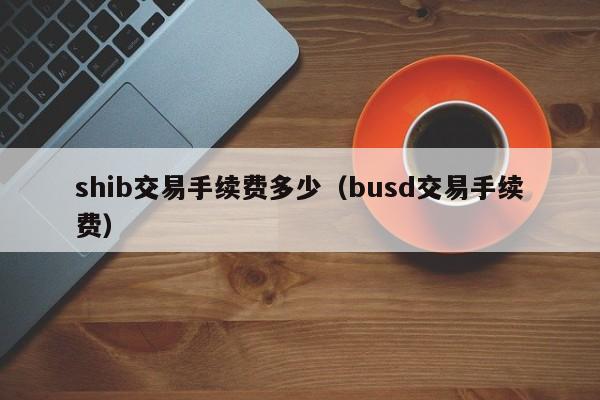 shib交易手续费多少（busd交易手续费）