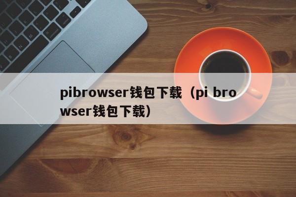 pibrowser钱包下载（pi browser钱包下载）