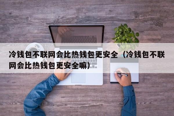 冷钱包不联网会比热钱包更安全（冷钱包不联网会比热钱包更安全嘛）