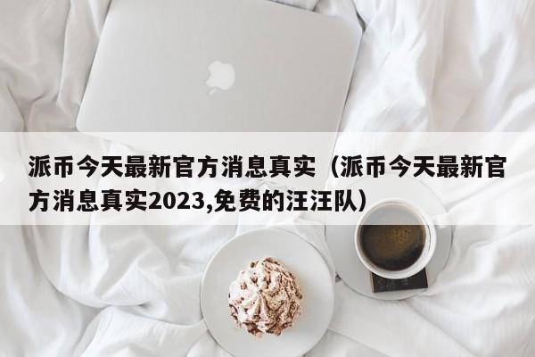 派币今天最新官方消息真实（派币今天最新官方消息真实2023,免费的汪汪队）