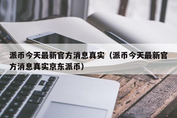 派币今天最新官方消息真实（派币今天最新官方消息真实京东派币）