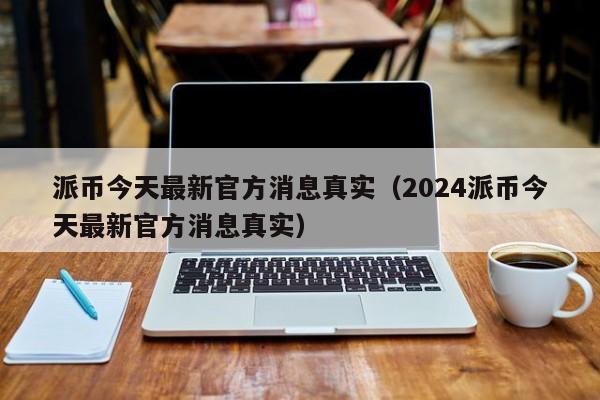 派币今天最新官方消息真实（2024派币今天最新官方消息真实）